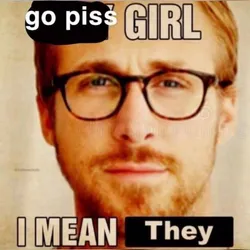 go piss girl i mean they